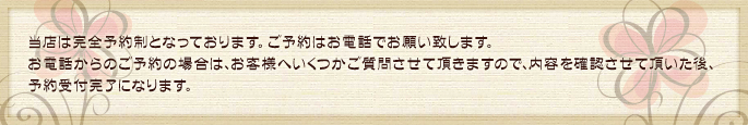 ご予約はお電話でお願い致します。お電話からのご予約の場合は、お客様へいくつかご質問させて頂きますので、内容を確認させて頂いた後、予約受付完了になります。