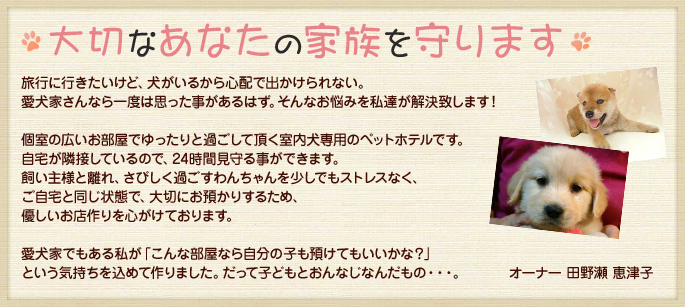 大切なあなたの家族を守ります。旅行に行きたいけど、犬がいるから心配で出かけられない。愛犬家さんなら一度は思った事があるはず。そんなお悩みを私達が解決致します！個室の広いお部屋でゆったりと過ごして頂く室内犬専用のペットホテルです。自宅が隣接しているので、24時間見守る事ができます。飼い主様と離れ、さびしく過ごすわんちゃんを少しでもストレスなく、ご自宅と同じ状態で、大切にお預かりするため、優しいお店作りを心がけております。愛犬家でもある私が「こんな部屋なら自分の子も預けてもいいかな？」という気持ちを込めて作りました。だって子どもとおんなじなんだもの・・・。オーナー田野瀬恵津子